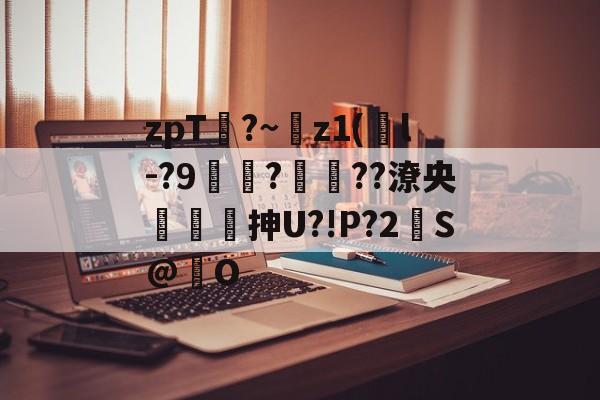 zpT?~z1(鐜l-?9焞?ヾ??潦央謾詼刐抻U?!P?2S@巋O的简单介绍-爱游戏娱乐